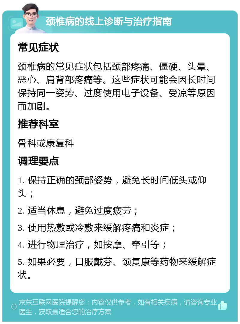 颈椎病的线上诊断与治疗指南 常见症状 颈椎病的常见症状包括颈部疼痛、僵硬、头晕、恶心、肩背部疼痛等。这些症状可能会因长时间保持同一姿势、过度使用电子设备、受凉等原因而加剧。 推荐科室 骨科或康复科 调理要点 1. 保持正确的颈部姿势，避免长时间低头或仰头； 2. 适当休息，避免过度疲劳； 3. 使用热敷或冷敷来缓解疼痛和炎症； 4. 进行物理治疗，如按摩、牵引等； 5. 如果必要，口服戴芬、颈复康等药物来缓解症状。