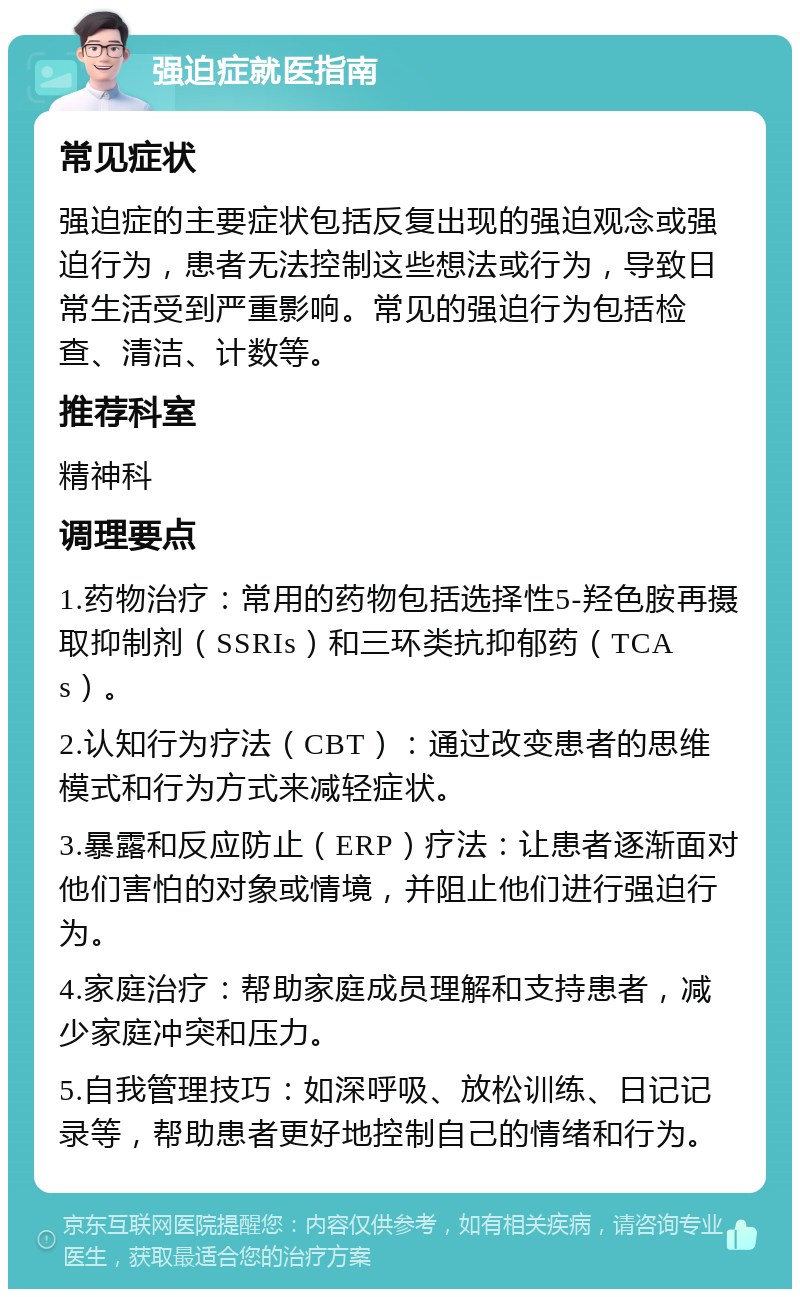 强迫症就医指南 常见症状 强迫症的主要症状包括反复出现的强迫观念或强迫行为，患者无法控制这些想法或行为，导致日常生活受到严重影响。常见的强迫行为包括检查、清洁、计数等。 推荐科室 精神科 调理要点 1.药物治疗：常用的药物包括选择性5-羟色胺再摄取抑制剂（SSRIs）和三环类抗抑郁药（TCAs）。 2.认知行为疗法（CBT）：通过改变患者的思维模式和行为方式来减轻症状。 3.暴露和反应防止（ERP）疗法：让患者逐渐面对他们害怕的对象或情境，并阻止他们进行强迫行为。 4.家庭治疗：帮助家庭成员理解和支持患者，减少家庭冲突和压力。 5.自我管理技巧：如深呼吸、放松训练、日记记录等，帮助患者更好地控制自己的情绪和行为。