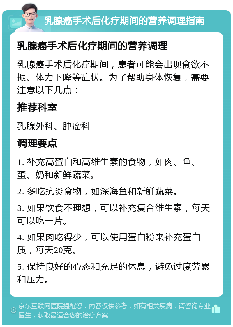 乳腺癌手术后化疗期间的营养调理指南 乳腺癌手术后化疗期间的营养调理 乳腺癌手术后化疗期间，患者可能会出现食欲不振、体力下降等症状。为了帮助身体恢复，需要注意以下几点： 推荐科室 乳腺外科、肿瘤科 调理要点 1. 补充高蛋白和高维生素的食物，如肉、鱼、蛋、奶和新鲜蔬菜。 2. 多吃抗炎食物，如深海鱼和新鲜蔬菜。 3. 如果饮食不理想，可以补充复合维生素，每天可以吃一片。 4. 如果肉吃得少，可以使用蛋白粉来补充蛋白质，每天20克。 5. 保持良好的心态和充足的休息，避免过度劳累和压力。