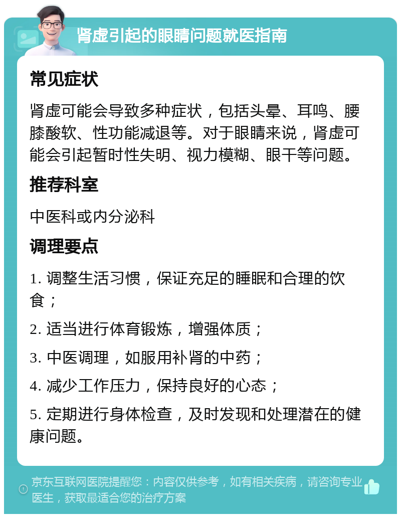 肾虚引起的眼睛问题就医指南 常见症状 肾虚可能会导致多种症状，包括头晕、耳鸣、腰膝酸软、性功能减退等。对于眼睛来说，肾虚可能会引起暂时性失明、视力模糊、眼干等问题。 推荐科室 中医科或内分泌科 调理要点 1. 调整生活习惯，保证充足的睡眠和合理的饮食； 2. 适当进行体育锻炼，增强体质； 3. 中医调理，如服用补肾的中药； 4. 减少工作压力，保持良好的心态； 5. 定期进行身体检查，及时发现和处理潜在的健康问题。