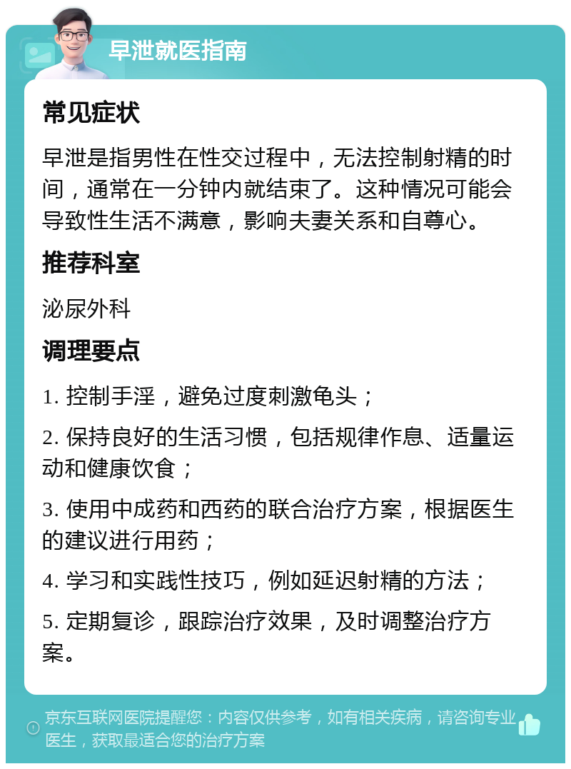 早泄就医指南 常见症状 早泄是指男性在性交过程中，无法控制射精的时间，通常在一分钟内就结束了。这种情况可能会导致性生活不满意，影响夫妻关系和自尊心。 推荐科室 泌尿外科 调理要点 1. 控制手淫，避免过度刺激龟头； 2. 保持良好的生活习惯，包括规律作息、适量运动和健康饮食； 3. 使用中成药和西药的联合治疗方案，根据医生的建议进行用药； 4. 学习和实践性技巧，例如延迟射精的方法； 5. 定期复诊，跟踪治疗效果，及时调整治疗方案。