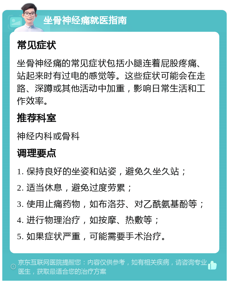 坐骨神经痛就医指南 常见症状 坐骨神经痛的常见症状包括小腿连着屁股疼痛、站起来时有过电的感觉等。这些症状可能会在走路、深蹲或其他活动中加重，影响日常生活和工作效率。 推荐科室 神经内科或骨科 调理要点 1. 保持良好的坐姿和站姿，避免久坐久站； 2. 适当休息，避免过度劳累； 3. 使用止痛药物，如布洛芬、对乙酰氨基酚等； 4. 进行物理治疗，如按摩、热敷等； 5. 如果症状严重，可能需要手术治疗。