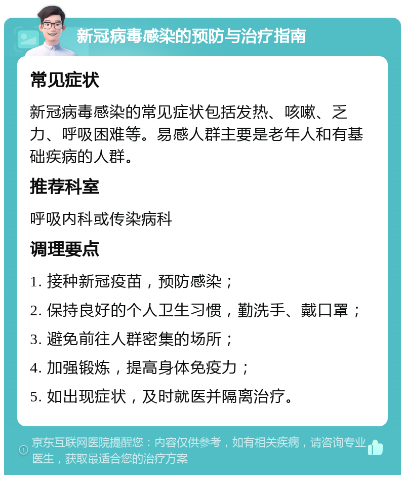 新冠病毒感染的预防与治疗指南 常见症状 新冠病毒感染的常见症状包括发热、咳嗽、乏力、呼吸困难等。易感人群主要是老年人和有基础疾病的人群。 推荐科室 呼吸内科或传染病科 调理要点 1. 接种新冠疫苗，预防感染； 2. 保持良好的个人卫生习惯，勤洗手、戴口罩； 3. 避免前往人群密集的场所； 4. 加强锻炼，提高身体免疫力； 5. 如出现症状，及时就医并隔离治疗。