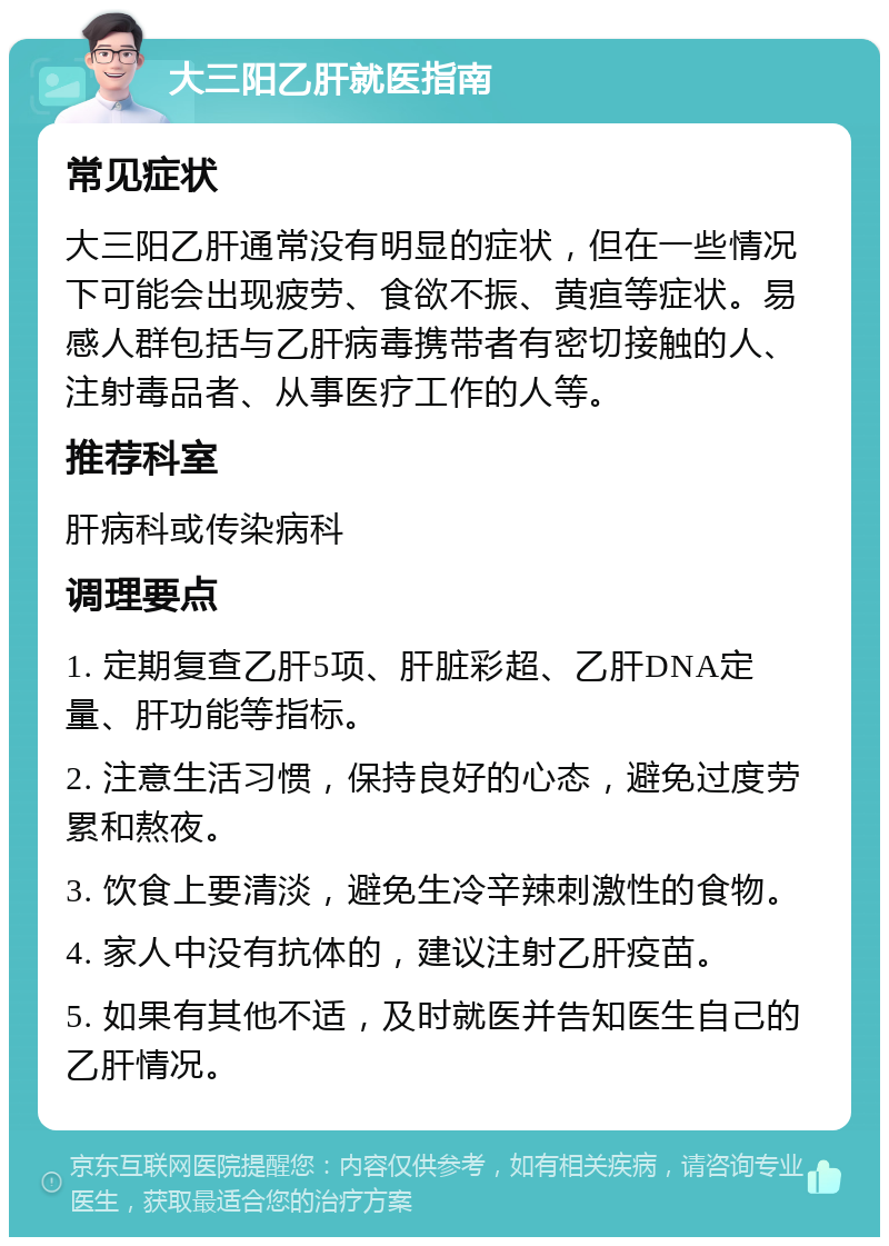 大三阳乙肝就医指南 常见症状 大三阳乙肝通常没有明显的症状，但在一些情况下可能会出现疲劳、食欲不振、黄疸等症状。易感人群包括与乙肝病毒携带者有密切接触的人、注射毒品者、从事医疗工作的人等。 推荐科室 肝病科或传染病科 调理要点 1. 定期复查乙肝5项、肝脏彩超、乙肝DNA定量、肝功能等指标。 2. 注意生活习惯，保持良好的心态，避免过度劳累和熬夜。 3. 饮食上要清淡，避免生冷辛辣刺激性的食物。 4. 家人中没有抗体的，建议注射乙肝疫苗。 5. 如果有其他不适，及时就医并告知医生自己的乙肝情况。