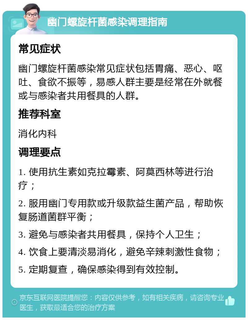 幽门螺旋杆菌感染调理指南 常见症状 幽门螺旋杆菌感染常见症状包括胃痛、恶心、呕吐、食欲不振等，易感人群主要是经常在外就餐或与感染者共用餐具的人群。 推荐科室 消化内科 调理要点 1. 使用抗生素如克拉霉素、阿莫西林等进行治疗； 2. 服用幽门专用款或升级款益生菌产品，帮助恢复肠道菌群平衡； 3. 避免与感染者共用餐具，保持个人卫生； 4. 饮食上要清淡易消化，避免辛辣刺激性食物； 5. 定期复查，确保感染得到有效控制。