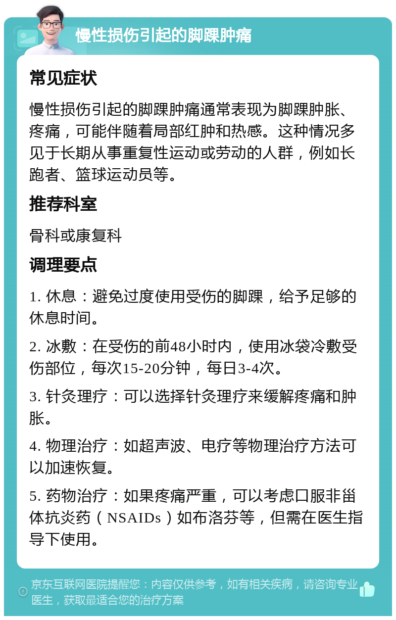 慢性损伤引起的脚踝肿痛 常见症状 慢性损伤引起的脚踝肿痛通常表现为脚踝肿胀、疼痛，可能伴随着局部红肿和热感。这种情况多见于长期从事重复性运动或劳动的人群，例如长跑者、篮球运动员等。 推荐科室 骨科或康复科 调理要点 1. 休息：避免过度使用受伤的脚踝，给予足够的休息时间。 2. 冰敷：在受伤的前48小时内，使用冰袋冷敷受伤部位，每次15-20分钟，每日3-4次。 3. 针灸理疗：可以选择针灸理疗来缓解疼痛和肿胀。 4. 物理治疗：如超声波、电疗等物理治疗方法可以加速恢复。 5. 药物治疗：如果疼痛严重，可以考虑口服非甾体抗炎药（NSAIDs）如布洛芬等，但需在医生指导下使用。