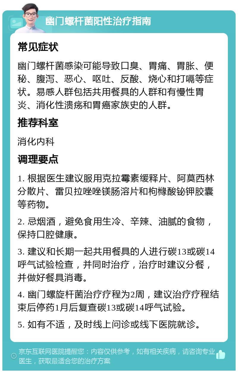 幽门螺杆菌阳性治疗指南 常见症状 幽门螺杆菌感染可能导致口臭、胃痛、胃胀、便秘、腹泻、恶心、呕吐、反酸、烧心和打嗝等症状。易感人群包括共用餐具的人群和有慢性胃炎、消化性溃疡和胃癌家族史的人群。 推荐科室 消化内科 调理要点 1. 根据医生建议服用克拉霉素缓释片、阿莫西林分散片、雷贝拉唑唑镁肠溶片和枸橼酸铋钾胶囊等药物。 2. 忌烟酒，避免食用生冷、辛辣、油腻的食物，保持口腔健康。 3. 建议和长期一起共用餐具的人进行碳13或碳14呼气试验检查，并同时治疗，治疗时建议分餐，并做好餐具消毒。 4. 幽门螺旋杆菌治疗疗程为2周，建议治疗疗程结束后停药1月后复查碳13或碳14呼气试验。 5. 如有不适，及时线上问诊或线下医院就诊。