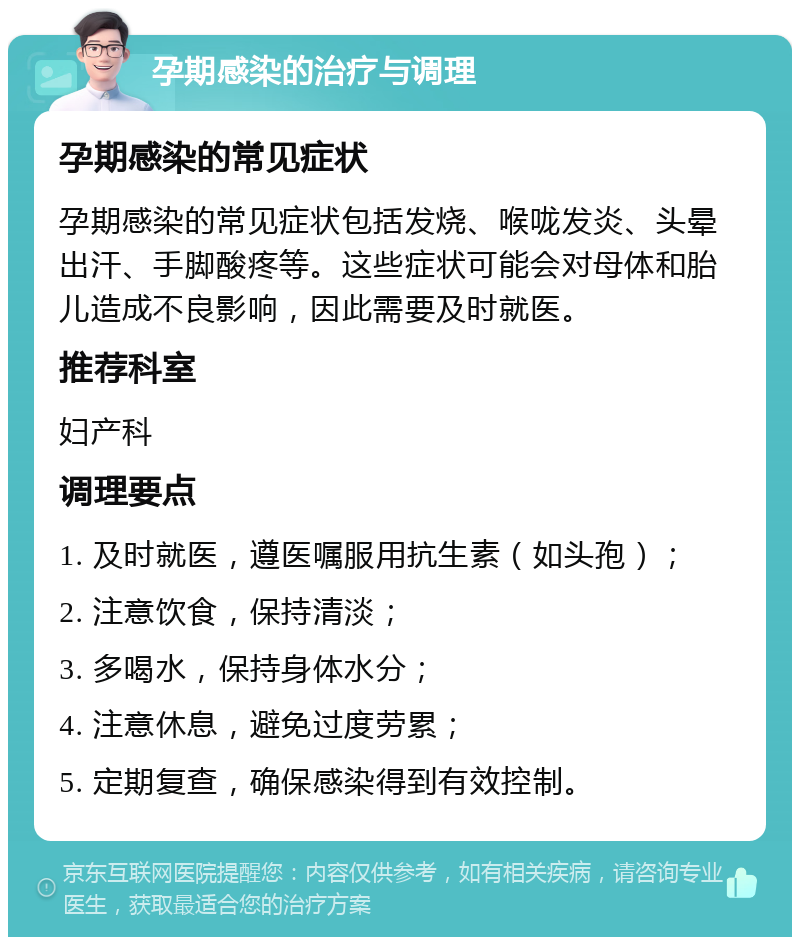 孕期感染的治疗与调理 孕期感染的常见症状 孕期感染的常见症状包括发烧、喉咙发炎、头晕出汗、手脚酸疼等。这些症状可能会对母体和胎儿造成不良影响，因此需要及时就医。 推荐科室 妇产科 调理要点 1. 及时就医，遵医嘱服用抗生素（如头孢）； 2. 注意饮食，保持清淡； 3. 多喝水，保持身体水分； 4. 注意休息，避免过度劳累； 5. 定期复查，确保感染得到有效控制。