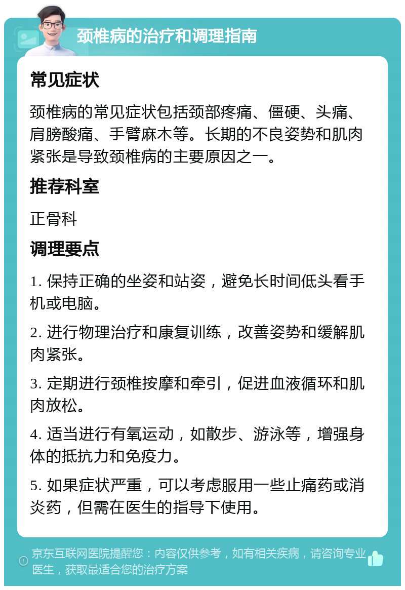 颈椎病的治疗和调理指南 常见症状 颈椎病的常见症状包括颈部疼痛、僵硬、头痛、肩膀酸痛、手臂麻木等。长期的不良姿势和肌肉紧张是导致颈椎病的主要原因之一。 推荐科室 正骨科 调理要点 1. 保持正确的坐姿和站姿，避免长时间低头看手机或电脑。 2. 进行物理治疗和康复训练，改善姿势和缓解肌肉紧张。 3. 定期进行颈椎按摩和牵引，促进血液循环和肌肉放松。 4. 适当进行有氧运动，如散步、游泳等，增强身体的抵抗力和免疫力。 5. 如果症状严重，可以考虑服用一些止痛药或消炎药，但需在医生的指导下使用。