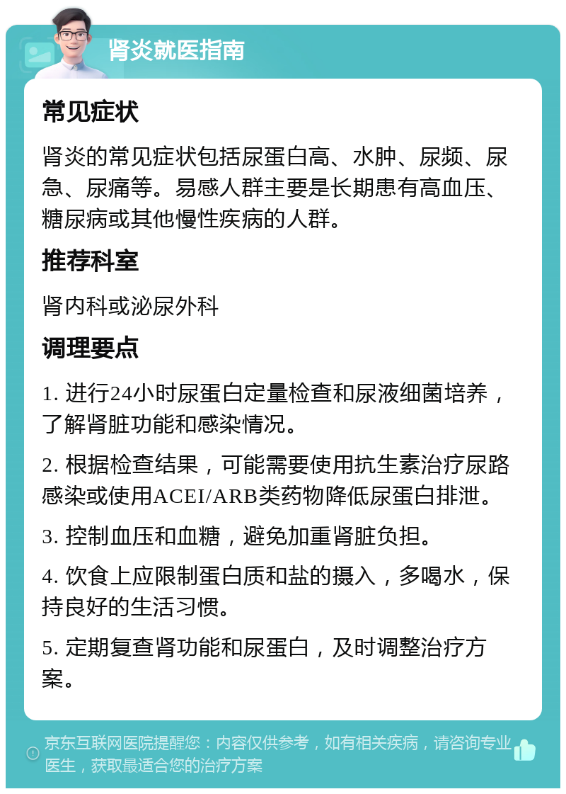 肾炎就医指南 常见症状 肾炎的常见症状包括尿蛋白高、水肿、尿频、尿急、尿痛等。易感人群主要是长期患有高血压、糖尿病或其他慢性疾病的人群。 推荐科室 肾内科或泌尿外科 调理要点 1. 进行24小时尿蛋白定量检查和尿液细菌培养，了解肾脏功能和感染情况。 2. 根据检查结果，可能需要使用抗生素治疗尿路感染或使用ACEI/ARB类药物降低尿蛋白排泄。 3. 控制血压和血糖，避免加重肾脏负担。 4. 饮食上应限制蛋白质和盐的摄入，多喝水，保持良好的生活习惯。 5. 定期复查肾功能和尿蛋白，及时调整治疗方案。