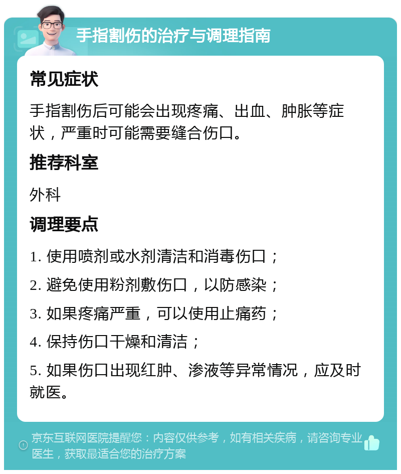 手指割伤的治疗与调理指南 常见症状 手指割伤后可能会出现疼痛、出血、肿胀等症状，严重时可能需要缝合伤口。 推荐科室 外科 调理要点 1. 使用喷剂或水剂清洁和消毒伤口； 2. 避免使用粉剂敷伤口，以防感染； 3. 如果疼痛严重，可以使用止痛药； 4. 保持伤口干燥和清洁； 5. 如果伤口出现红肿、渗液等异常情况，应及时就医。