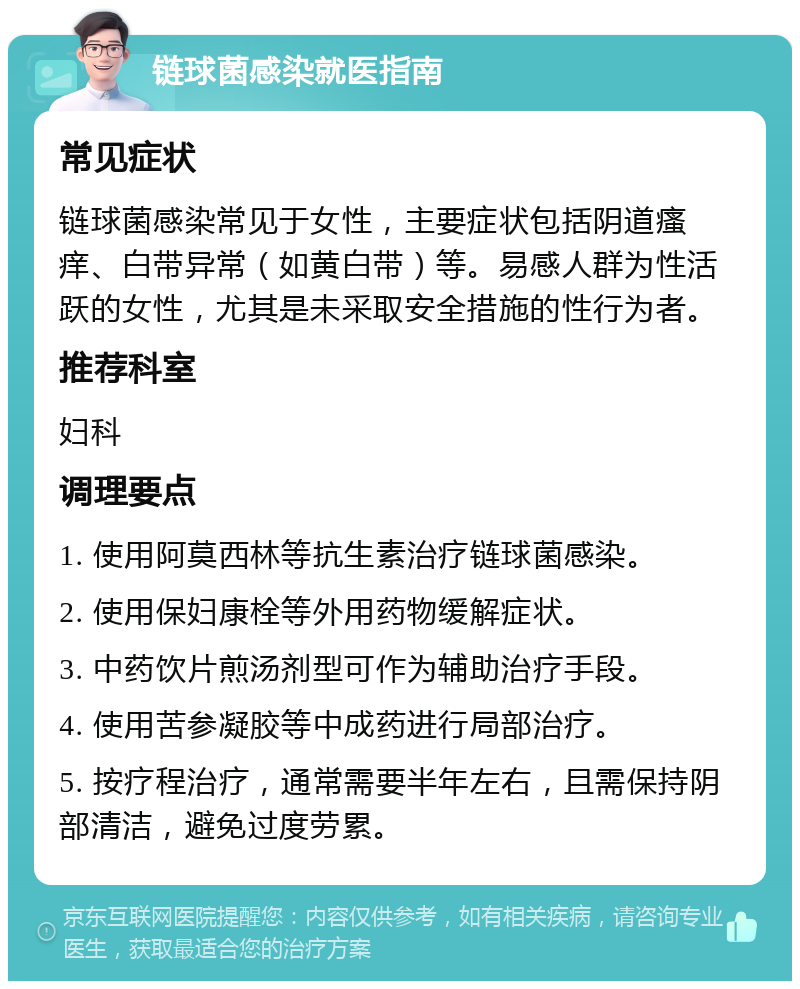 链球菌感染就医指南 常见症状 链球菌感染常见于女性，主要症状包括阴道瘙痒、白带异常（如黄白带）等。易感人群为性活跃的女性，尤其是未采取安全措施的性行为者。 推荐科室 妇科 调理要点 1. 使用阿莫西林等抗生素治疗链球菌感染。 2. 使用保妇康栓等外用药物缓解症状。 3. 中药饮片煎汤剂型可作为辅助治疗手段。 4. 使用苦参凝胶等中成药进行局部治疗。 5. 按疗程治疗，通常需要半年左右，且需保持阴部清洁，避免过度劳累。