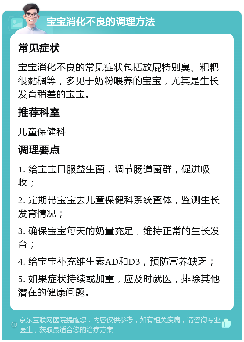 宝宝消化不良的调理方法 常见症状 宝宝消化不良的常见症状包括放屁特别臭、粑粑很黏稠等，多见于奶粉喂养的宝宝，尤其是生长发育稍差的宝宝。 推荐科室 儿童保健科 调理要点 1. 给宝宝口服益生菌，调节肠道菌群，促进吸收； 2. 定期带宝宝去儿童保健科系统查体，监测生长发育情况； 3. 确保宝宝每天的奶量充足，维持正常的生长发育； 4. 给宝宝补充维生素AD和D3，预防营养缺乏； 5. 如果症状持续或加重，应及时就医，排除其他潜在的健康问题。