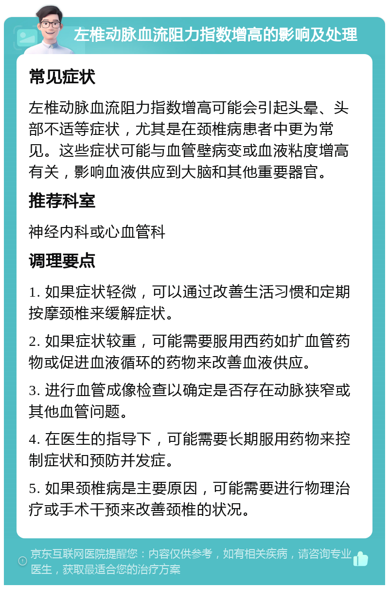 左椎动脉血流阻力指数增高的影响及处理 常见症状 左椎动脉血流阻力指数增高可能会引起头晕、头部不适等症状，尤其是在颈椎病患者中更为常见。这些症状可能与血管壁病变或血液粘度增高有关，影响血液供应到大脑和其他重要器官。 推荐科室 神经内科或心血管科 调理要点 1. 如果症状轻微，可以通过改善生活习惯和定期按摩颈椎来缓解症状。 2. 如果症状较重，可能需要服用西药如扩血管药物或促进血液循环的药物来改善血液供应。 3. 进行血管成像检查以确定是否存在动脉狭窄或其他血管问题。 4. 在医生的指导下，可能需要长期服用药物来控制症状和预防并发症。 5. 如果颈椎病是主要原因，可能需要进行物理治疗或手术干预来改善颈椎的状况。