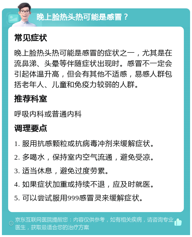 晚上脸热头热可能是感冒？ 常见症状 晚上脸热头热可能是感冒的症状之一，尤其是在流鼻涕、头晕等伴随症状出现时。感冒不一定会引起体温升高，但会有其他不适感，易感人群包括老年人、儿童和免疫力较弱的人群。 推荐科室 呼吸内科或普通内科 调理要点 1. 服用抗感颗粒或抗病毒冲剂来缓解症状。 2. 多喝水，保持室内空气流通，避免受凉。 3. 适当休息，避免过度劳累。 4. 如果症状加重或持续不退，应及时就医。 5. 可以尝试服用999感冒灵来缓解症状。