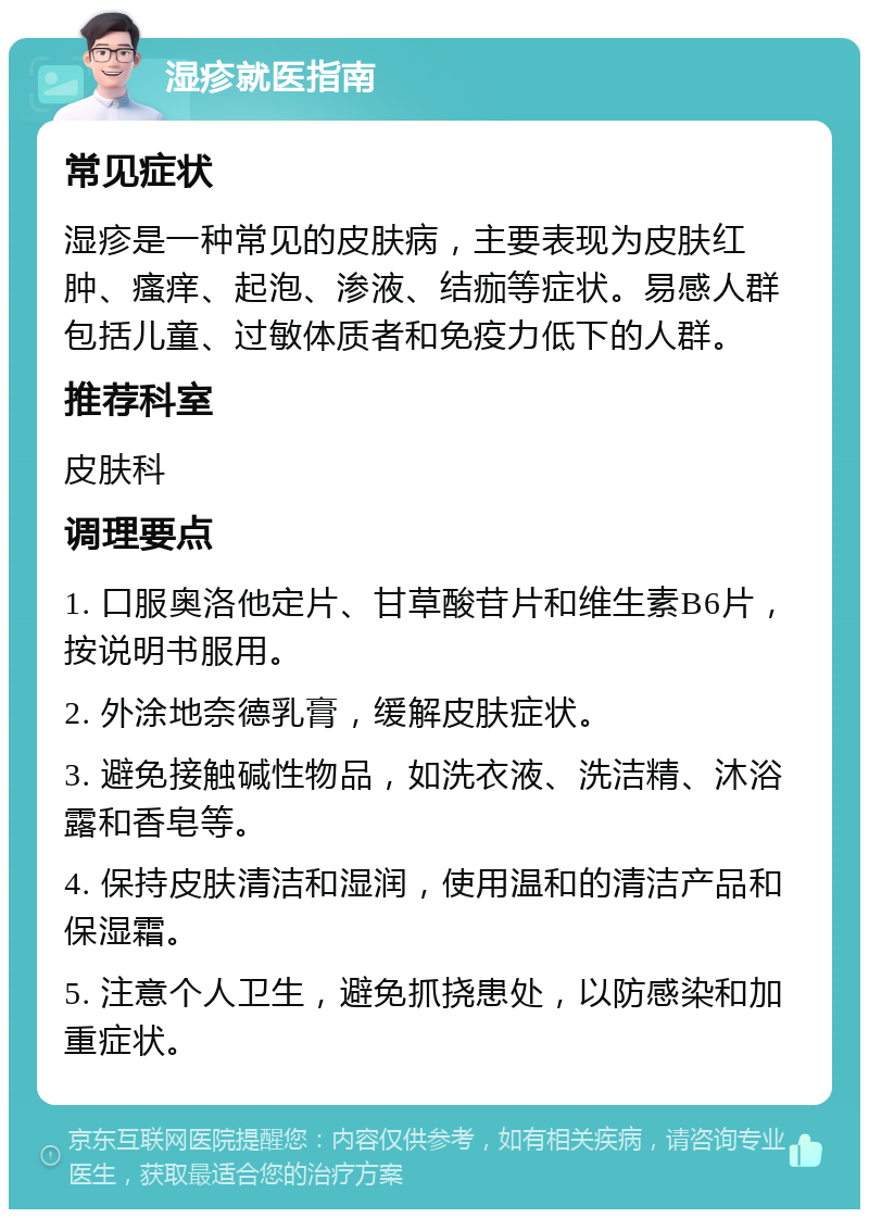 湿疹就医指南 常见症状 湿疹是一种常见的皮肤病，主要表现为皮肤红肿、瘙痒、起泡、渗液、结痂等症状。易感人群包括儿童、过敏体质者和免疫力低下的人群。 推荐科室 皮肤科 调理要点 1. 口服奥洛他定片、甘草酸苷片和维生素B6片，按说明书服用。 2. 外涂地奈德乳膏，缓解皮肤症状。 3. 避免接触碱性物品，如洗衣液、洗洁精、沐浴露和香皂等。 4. 保持皮肤清洁和湿润，使用温和的清洁产品和保湿霜。 5. 注意个人卫生，避免抓挠患处，以防感染和加重症状。