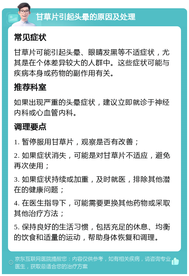 甘草片引起头晕的原因及处理 常见症状 甘草片可能引起头晕、眼睛发黑等不适症状，尤其是在个体差异较大的人群中。这些症状可能与疾病本身或药物的副作用有关。 推荐科室 如果出现严重的头晕症状，建议立即就诊于神经内科或心血管内科。 调理要点 1. 暂停服用甘草片，观察是否有改善； 2. 如果症状消失，可能是对甘草片不适应，避免再次使用； 3. 如果症状持续或加重，及时就医，排除其他潜在的健康问题； 4. 在医生指导下，可能需要更换其他药物或采取其他治疗方法； 5. 保持良好的生活习惯，包括充足的休息、均衡的饮食和适量的运动，帮助身体恢复和调理。