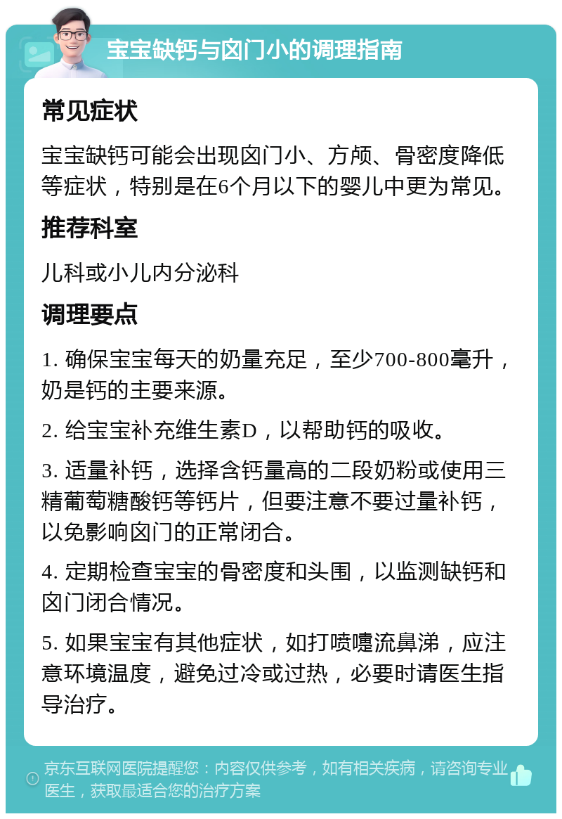 宝宝缺钙与囟门小的调理指南 常见症状 宝宝缺钙可能会出现囟门小、方颅、骨密度降低等症状，特别是在6个月以下的婴儿中更为常见。 推荐科室 儿科或小儿内分泌科 调理要点 1. 确保宝宝每天的奶量充足，至少700-800毫升，奶是钙的主要来源。 2. 给宝宝补充维生素D，以帮助钙的吸收。 3. 适量补钙，选择含钙量高的二段奶粉或使用三精葡萄糖酸钙等钙片，但要注意不要过量补钙，以免影响囟门的正常闭合。 4. 定期检查宝宝的骨密度和头围，以监测缺钙和囟门闭合情况。 5. 如果宝宝有其他症状，如打喷嚏流鼻涕，应注意环境温度，避免过冷或过热，必要时请医生指导治疗。