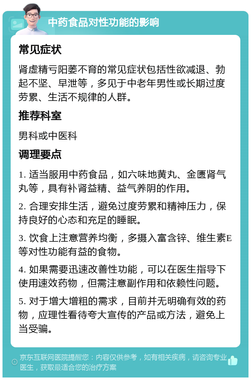 中药食品对性功能的影响 常见症状 肾虚精亏阳萎不育的常见症状包括性欲减退、勃起不坚、早泄等，多见于中老年男性或长期过度劳累、生活不规律的人群。 推荐科室 男科或中医科 调理要点 1. 适当服用中药食品，如六味地黄丸、金匮肾气丸等，具有补肾益精、益气养阴的作用。 2. 合理安排生活，避免过度劳累和精神压力，保持良好的心态和充足的睡眠。 3. 饮食上注意营养均衡，多摄入富含锌、维生素E等对性功能有益的食物。 4. 如果需要迅速改善性功能，可以在医生指导下使用速效药物，但需注意副作用和依赖性问题。 5. 对于增大增粗的需求，目前并无明确有效的药物，应理性看待夸大宣传的产品或方法，避免上当受骗。