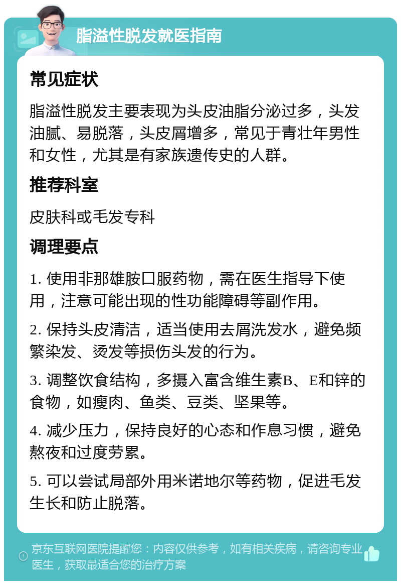 脂溢性脱发就医指南 常见症状 脂溢性脱发主要表现为头皮油脂分泌过多，头发油腻、易脱落，头皮屑增多，常见于青壮年男性和女性，尤其是有家族遗传史的人群。 推荐科室 皮肤科或毛发专科 调理要点 1. 使用非那雄胺口服药物，需在医生指导下使用，注意可能出现的性功能障碍等副作用。 2. 保持头皮清洁，适当使用去屑洗发水，避免频繁染发、烫发等损伤头发的行为。 3. 调整饮食结构，多摄入富含维生素B、E和锌的食物，如瘦肉、鱼类、豆类、坚果等。 4. 减少压力，保持良好的心态和作息习惯，避免熬夜和过度劳累。 5. 可以尝试局部外用米诺地尔等药物，促进毛发生长和防止脱落。