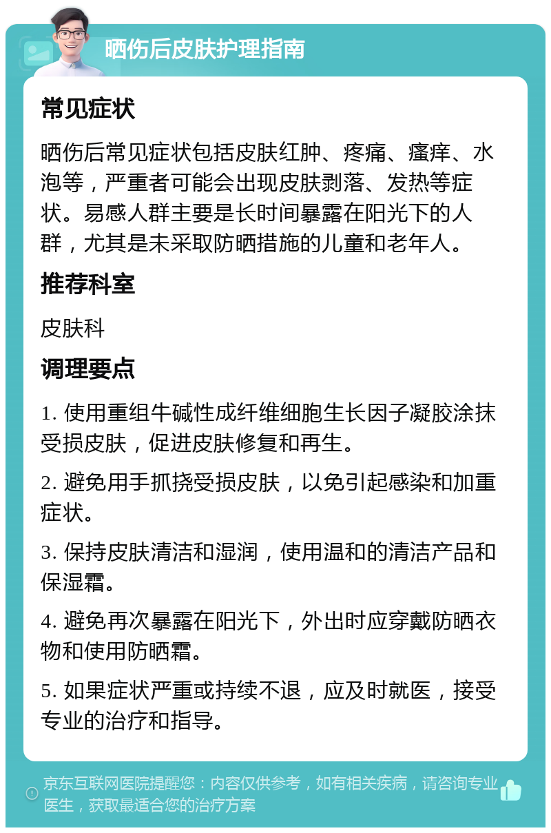 晒伤后皮肤护理指南 常见症状 晒伤后常见症状包括皮肤红肿、疼痛、瘙痒、水泡等，严重者可能会出现皮肤剥落、发热等症状。易感人群主要是长时间暴露在阳光下的人群，尤其是未采取防晒措施的儿童和老年人。 推荐科室 皮肤科 调理要点 1. 使用重组牛碱性成纤维细胞生长因子凝胶涂抹受损皮肤，促进皮肤修复和再生。 2. 避免用手抓挠受损皮肤，以免引起感染和加重症状。 3. 保持皮肤清洁和湿润，使用温和的清洁产品和保湿霜。 4. 避免再次暴露在阳光下，外出时应穿戴防晒衣物和使用防晒霜。 5. 如果症状严重或持续不退，应及时就医，接受专业的治疗和指导。