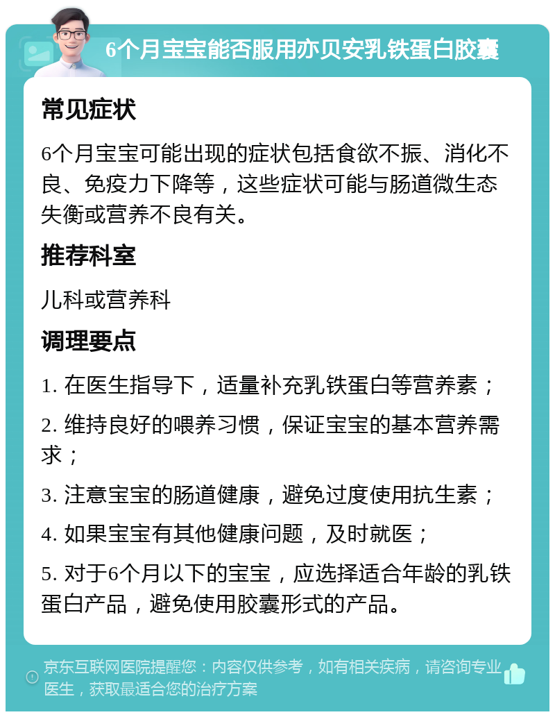 6个月宝宝能否服用亦贝安乳铁蛋白胶囊 常见症状 6个月宝宝可能出现的症状包括食欲不振、消化不良、免疫力下降等，这些症状可能与肠道微生态失衡或营养不良有关。 推荐科室 儿科或营养科 调理要点 1. 在医生指导下，适量补充乳铁蛋白等营养素； 2. 维持良好的喂养习惯，保证宝宝的基本营养需求； 3. 注意宝宝的肠道健康，避免过度使用抗生素； 4. 如果宝宝有其他健康问题，及时就医； 5. 对于6个月以下的宝宝，应选择适合年龄的乳铁蛋白产品，避免使用胶囊形式的产品。