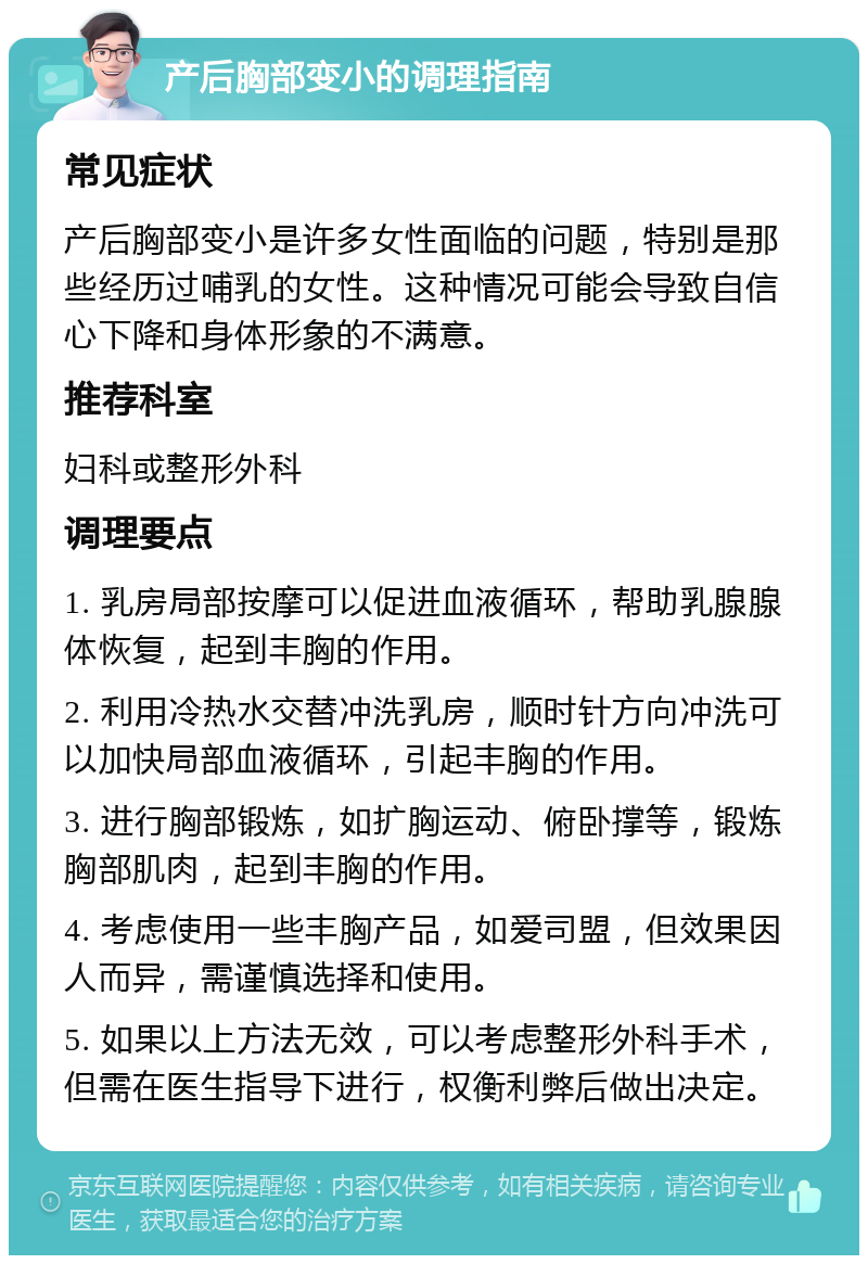 产后胸部变小的调理指南 常见症状 产后胸部变小是许多女性面临的问题，特别是那些经历过哺乳的女性。这种情况可能会导致自信心下降和身体形象的不满意。 推荐科室 妇科或整形外科 调理要点 1. 乳房局部按摩可以促进血液循环，帮助乳腺腺体恢复，起到丰胸的作用。 2. 利用冷热水交替冲洗乳房，顺时针方向冲洗可以加快局部血液循环，引起丰胸的作用。 3. 进行胸部锻炼，如扩胸运动、俯卧撑等，锻炼胸部肌肉，起到丰胸的作用。 4. 考虑使用一些丰胸产品，如爱司盟，但效果因人而异，需谨慎选择和使用。 5. 如果以上方法无效，可以考虑整形外科手术，但需在医生指导下进行，权衡利弊后做出决定。