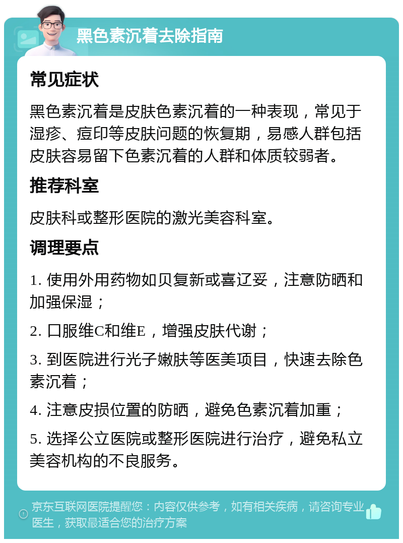 黑色素沉着去除指南 常见症状 黑色素沉着是皮肤色素沉着的一种表现，常见于湿疹、痘印等皮肤问题的恢复期，易感人群包括皮肤容易留下色素沉着的人群和体质较弱者。 推荐科室 皮肤科或整形医院的激光美容科室。 调理要点 1. 使用外用药物如贝复新或喜辽妥，注意防晒和加强保湿； 2. 口服维C和维E，增强皮肤代谢； 3. 到医院进行光子嫩肤等医美项目，快速去除色素沉着； 4. 注意皮损位置的防晒，避免色素沉着加重； 5. 选择公立医院或整形医院进行治疗，避免私立美容机构的不良服务。