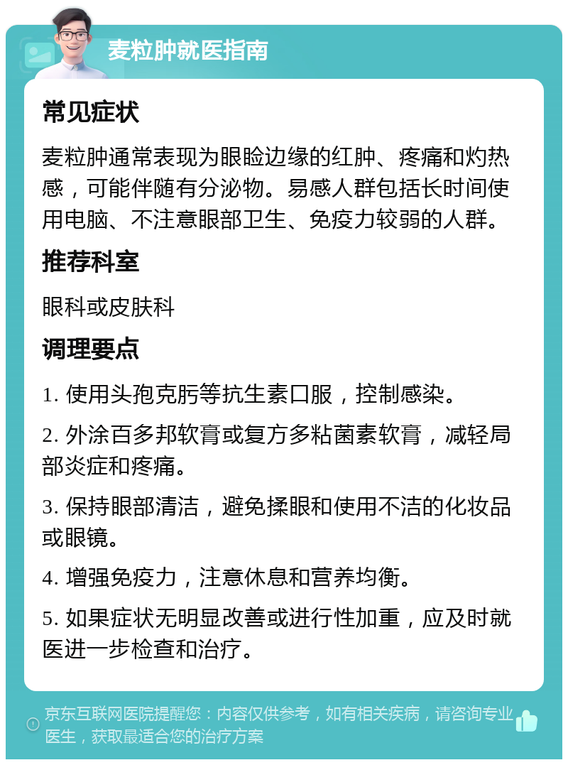 麦粒肿就医指南 常见症状 麦粒肿通常表现为眼睑边缘的红肿、疼痛和灼热感，可能伴随有分泌物。易感人群包括长时间使用电脑、不注意眼部卫生、免疫力较弱的人群。 推荐科室 眼科或皮肤科 调理要点 1. 使用头孢克肟等抗生素口服，控制感染。 2. 外涂百多邦软膏或复方多粘菌素软膏，减轻局部炎症和疼痛。 3. 保持眼部清洁，避免揉眼和使用不洁的化妆品或眼镜。 4. 增强免疫力，注意休息和营养均衡。 5. 如果症状无明显改善或进行性加重，应及时就医进一步检查和治疗。