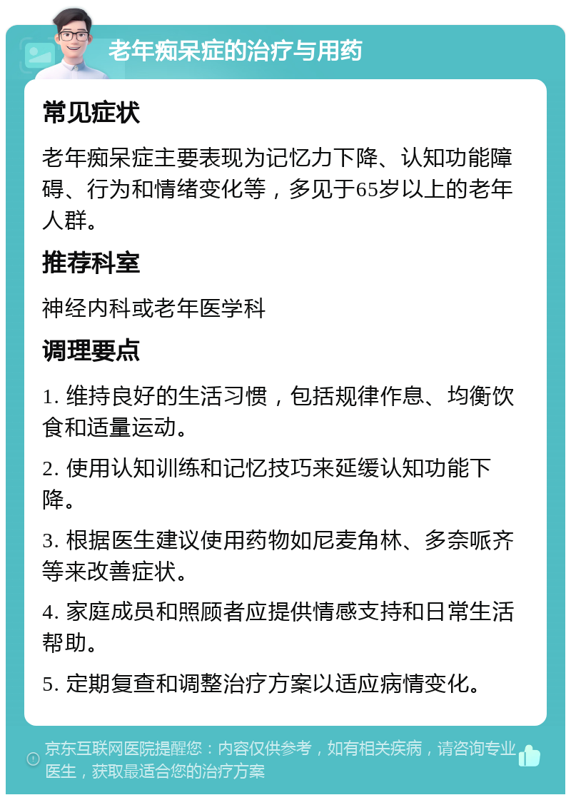 老年痴呆症的治疗与用药 常见症状 老年痴呆症主要表现为记忆力下降、认知功能障碍、行为和情绪变化等，多见于65岁以上的老年人群。 推荐科室 神经内科或老年医学科 调理要点 1. 维持良好的生活习惯，包括规律作息、均衡饮食和适量运动。 2. 使用认知训练和记忆技巧来延缓认知功能下降。 3. 根据医生建议使用药物如尼麦角林、多奈哌齐等来改善症状。 4. 家庭成员和照顾者应提供情感支持和日常生活帮助。 5. 定期复查和调整治疗方案以适应病情变化。