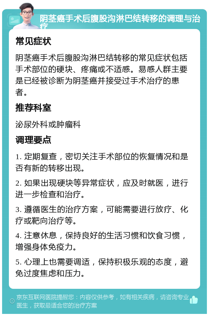 阴茎癌手术后腹股沟淋巴结转移的调理与治疗 常见症状 阴茎癌手术后腹股沟淋巴结转移的常见症状包括手术部位的硬块、疼痛或不适感。易感人群主要是已经被诊断为阴茎癌并接受过手术治疗的患者。 推荐科室 泌尿外科或肿瘤科 调理要点 1. 定期复查，密切关注手术部位的恢复情况和是否有新的转移出现。 2. 如果出现硬块等异常症状，应及时就医，进行进一步检查和治疗。 3. 遵循医生的治疗方案，可能需要进行放疗、化疗或靶向治疗等。 4. 注意休息，保持良好的生活习惯和饮食习惯，增强身体免疫力。 5. 心理上也需要调适，保持积极乐观的态度，避免过度焦虑和压力。