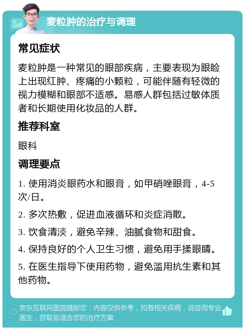 麦粒肿的治疗与调理 常见症状 麦粒肿是一种常见的眼部疾病，主要表现为眼睑上出现红肿、疼痛的小颗粒，可能伴随有轻微的视力模糊和眼部不适感。易感人群包括过敏体质者和长期使用化妆品的人群。 推荐科室 眼科 调理要点 1. 使用消炎眼药水和眼膏，如甲硝唑眼膏，4-5次/日。 2. 多次热敷，促进血液循环和炎症消散。 3. 饮食清淡，避免辛辣、油腻食物和甜食。 4. 保持良好的个人卫生习惯，避免用手揉眼睛。 5. 在医生指导下使用药物，避免滥用抗生素和其他药物。