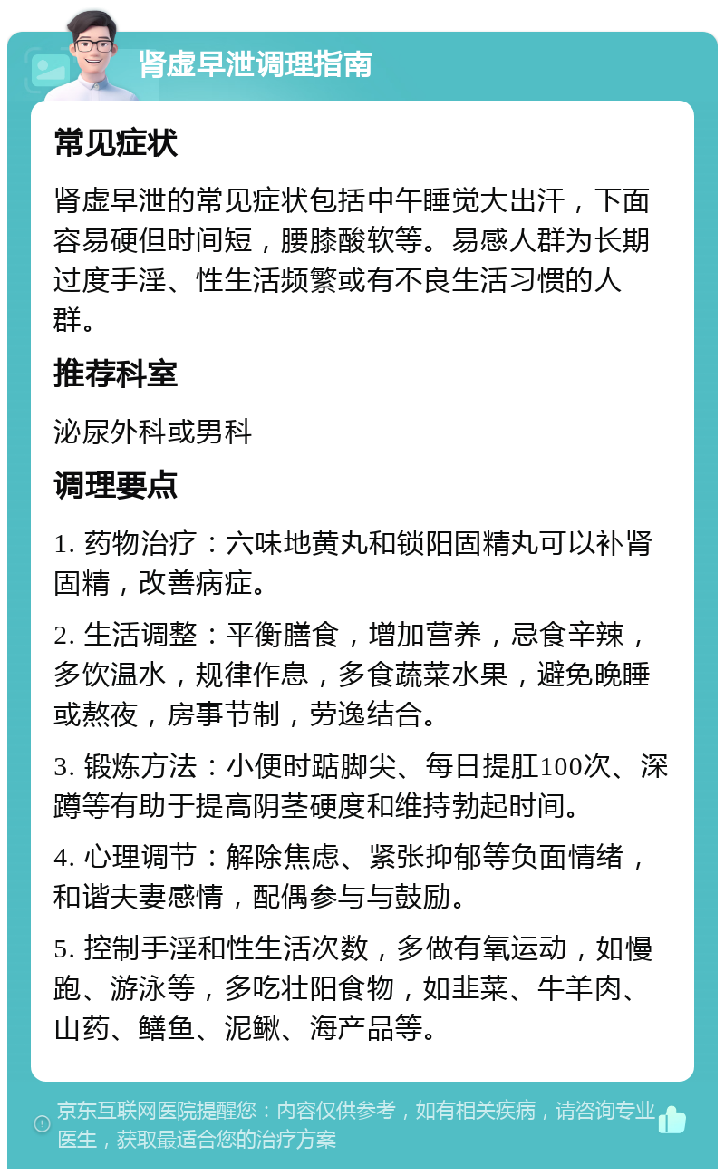 肾虚早泄调理指南 常见症状 肾虚早泄的常见症状包括中午睡觉大出汗，下面容易硬但时间短，腰膝酸软等。易感人群为长期过度手淫、性生活频繁或有不良生活习惯的人群。 推荐科室 泌尿外科或男科 调理要点 1. 药物治疗：六味地黄丸和锁阳固精丸可以补肾固精，改善病症。 2. 生活调整：平衡膳食，增加营养，忌食辛辣，多饮温水，规律作息，多食蔬菜水果，避免晚睡或熬夜，房事节制，劳逸结合。 3. 锻炼方法：小便时踮脚尖、每日提肛100次、深蹲等有助于提高阴茎硬度和维持勃起时间。 4. 心理调节：解除焦虑、紧张抑郁等负面情绪，和谐夫妻感情，配偶参与与鼓励。 5. 控制手淫和性生活次数，多做有氧运动，如慢跑、游泳等，多吃壮阳食物，如韭菜、牛羊肉、山药、鳝鱼、泥鳅、海产品等。