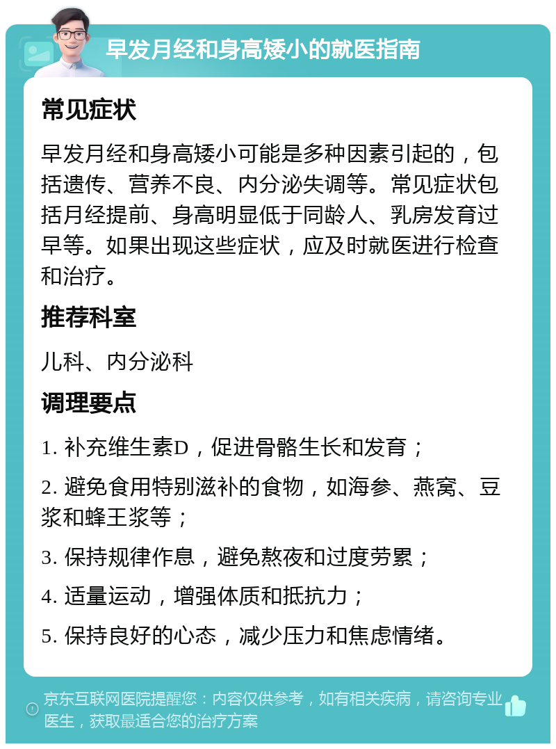 早发月经和身高矮小的就医指南 常见症状 早发月经和身高矮小可能是多种因素引起的，包括遗传、营养不良、内分泌失调等。常见症状包括月经提前、身高明显低于同龄人、乳房发育过早等。如果出现这些症状，应及时就医进行检查和治疗。 推荐科室 儿科、内分泌科 调理要点 1. 补充维生素D，促进骨骼生长和发育； 2. 避免食用特别滋补的食物，如海参、燕窝、豆浆和蜂王浆等； 3. 保持规律作息，避免熬夜和过度劳累； 4. 适量运动，增强体质和抵抗力； 5. 保持良好的心态，减少压力和焦虑情绪。