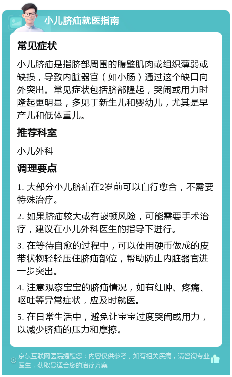 小儿脐疝就医指南 常见症状 小儿脐疝是指脐部周围的腹壁肌肉或组织薄弱或缺损，导致内脏器官（如小肠）通过这个缺口向外突出。常见症状包括脐部隆起，哭闹或用力时隆起更明显，多见于新生儿和婴幼儿，尤其是早产儿和低体重儿。 推荐科室 小儿外科 调理要点 1. 大部分小儿脐疝在2岁前可以自行愈合，不需要特殊治疗。 2. 如果脐疝较大或有嵌顿风险，可能需要手术治疗，建议在小儿外科医生的指导下进行。 3. 在等待自愈的过程中，可以使用硬币做成的皮带状物轻轻压住脐疝部位，帮助防止内脏器官进一步突出。 4. 注意观察宝宝的脐疝情况，如有红肿、疼痛、呕吐等异常症状，应及时就医。 5. 在日常生活中，避免让宝宝过度哭闹或用力，以减少脐疝的压力和摩擦。