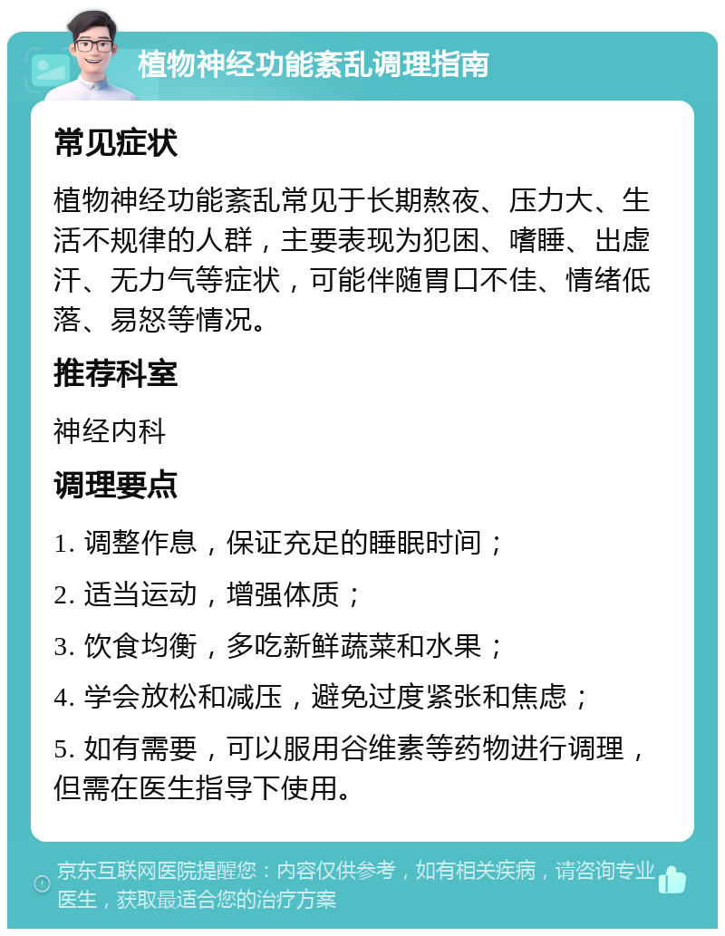 植物神经功能紊乱调理指南 常见症状 植物神经功能紊乱常见于长期熬夜、压力大、生活不规律的人群，主要表现为犯困、嗜睡、出虚汗、无力气等症状，可能伴随胃口不佳、情绪低落、易怒等情况。 推荐科室 神经内科 调理要点 1. 调整作息，保证充足的睡眠时间； 2. 适当运动，增强体质； 3. 饮食均衡，多吃新鲜蔬菜和水果； 4. 学会放松和减压，避免过度紧张和焦虑； 5. 如有需要，可以服用谷维素等药物进行调理，但需在医生指导下使用。