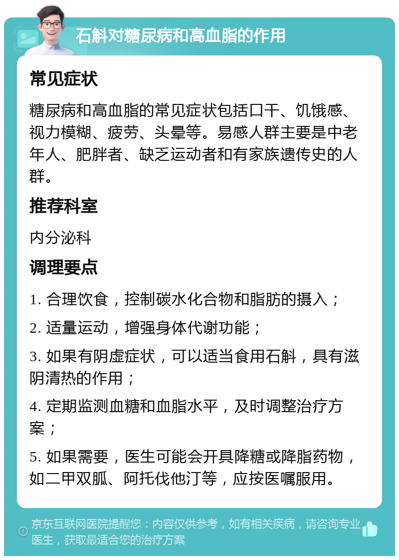 石斛对糖尿病和高血脂的作用 常见症状 糖尿病和高血脂的常见症状包括口干、饥饿感、视力模糊、疲劳、头晕等。易感人群主要是中老年人、肥胖者、缺乏运动者和有家族遗传史的人群。 推荐科室 内分泌科 调理要点 1. 合理饮食，控制碳水化合物和脂肪的摄入； 2. 适量运动，增强身体代谢功能； 3. 如果有阴虚症状，可以适当食用石斛，具有滋阴清热的作用； 4. 定期监测血糖和血脂水平，及时调整治疗方案； 5. 如果需要，医生可能会开具降糖或降脂药物，如二甲双胍、阿托伐他汀等，应按医嘱服用。