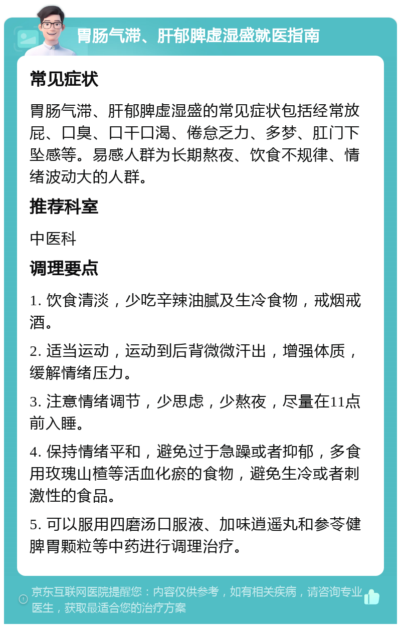 胃肠气滞、肝郁脾虚湿盛就医指南 常见症状 胃肠气滞、肝郁脾虚湿盛的常见症状包括经常放屁、口臭、口干口渴、倦怠乏力、多梦、肛门下坠感等。易感人群为长期熬夜、饮食不规律、情绪波动大的人群。 推荐科室 中医科 调理要点 1. 饮食清淡，少吃辛辣油腻及生冷食物，戒烟戒酒。 2. 适当运动，运动到后背微微汗出，增强体质，缓解情绪压力。 3. 注意情绪调节，少思虑，少熬夜，尽量在11点前入睡。 4. 保持情绪平和，避免过于急躁或者抑郁，多食用玫瑰山楂等活血化瘀的食物，避免生冷或者刺激性的食品。 5. 可以服用四磨汤口服液、加味逍遥丸和参苓健脾胃颗粒等中药进行调理治疗。