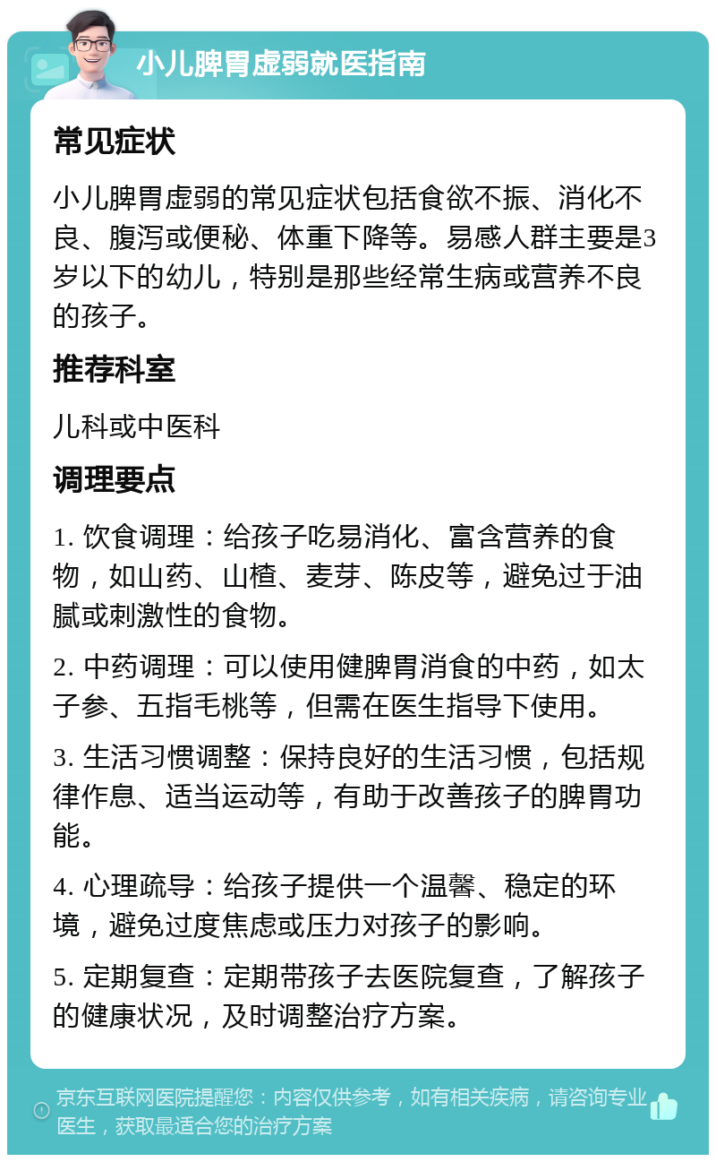 小儿脾胃虚弱就医指南 常见症状 小儿脾胃虚弱的常见症状包括食欲不振、消化不良、腹泻或便秘、体重下降等。易感人群主要是3岁以下的幼儿，特别是那些经常生病或营养不良的孩子。 推荐科室 儿科或中医科 调理要点 1. 饮食调理：给孩子吃易消化、富含营养的食物，如山药、山楂、麦芽、陈皮等，避免过于油腻或刺激性的食物。 2. 中药调理：可以使用健脾胃消食的中药，如太子参、五指毛桃等，但需在医生指导下使用。 3. 生活习惯调整：保持良好的生活习惯，包括规律作息、适当运动等，有助于改善孩子的脾胃功能。 4. 心理疏导：给孩子提供一个温馨、稳定的环境，避免过度焦虑或压力对孩子的影响。 5. 定期复查：定期带孩子去医院复查，了解孩子的健康状况，及时调整治疗方案。