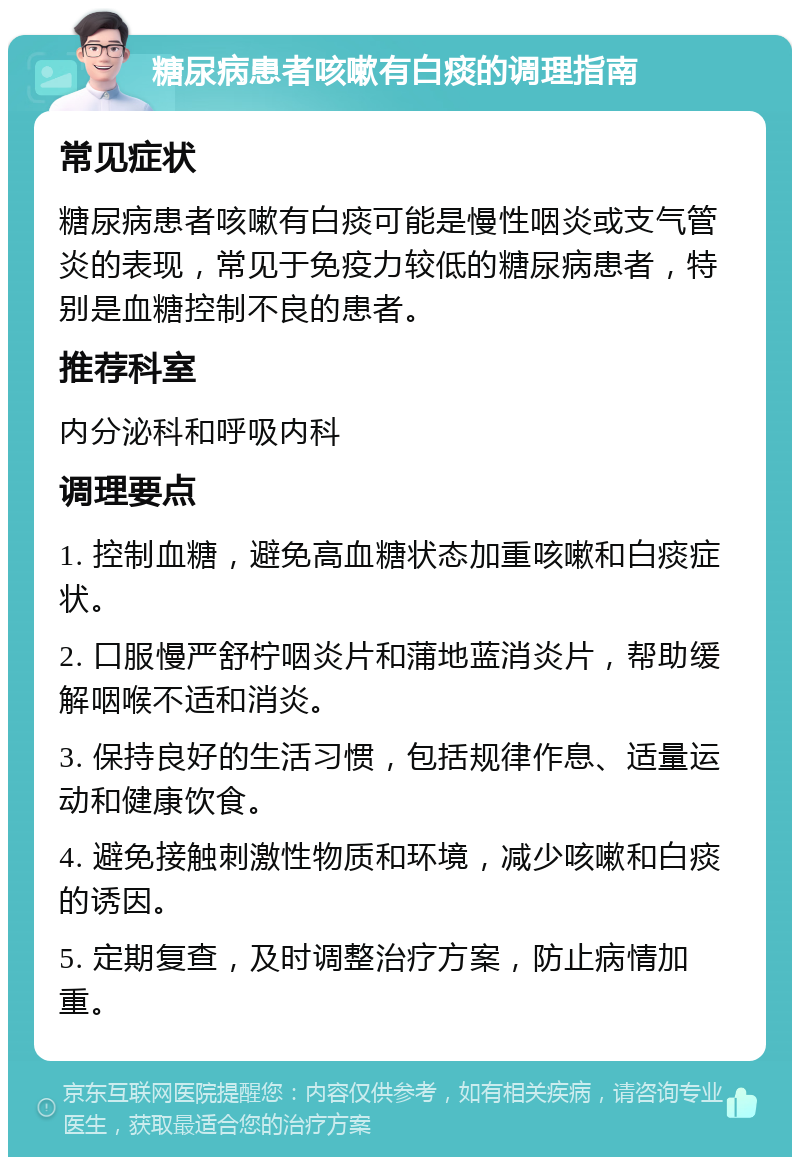 糖尿病患者咳嗽有白痰的调理指南 常见症状 糖尿病患者咳嗽有白痰可能是慢性咽炎或支气管炎的表现，常见于免疫力较低的糖尿病患者，特别是血糖控制不良的患者。 推荐科室 内分泌科和呼吸内科 调理要点 1. 控制血糖，避免高血糖状态加重咳嗽和白痰症状。 2. 口服慢严舒柠咽炎片和蒲地蓝消炎片，帮助缓解咽喉不适和消炎。 3. 保持良好的生活习惯，包括规律作息、适量运动和健康饮食。 4. 避免接触刺激性物质和环境，减少咳嗽和白痰的诱因。 5. 定期复查，及时调整治疗方案，防止病情加重。