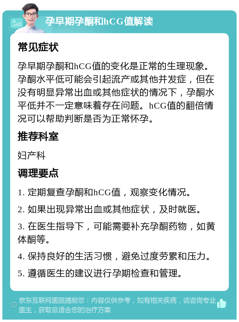 孕早期孕酮和hCG值解读 常见症状 孕早期孕酮和hCG值的变化是正常的生理现象。孕酮水平低可能会引起流产或其他并发症，但在没有明显异常出血或其他症状的情况下，孕酮水平低并不一定意味着存在问题。hCG值的翻倍情况可以帮助判断是否为正常怀孕。 推荐科室 妇产科 调理要点 1. 定期复查孕酮和hCG值，观察变化情况。 2. 如果出现异常出血或其他症状，及时就医。 3. 在医生指导下，可能需要补充孕酮药物，如黄体酮等。 4. 保持良好的生活习惯，避免过度劳累和压力。 5. 遵循医生的建议进行孕期检查和管理。