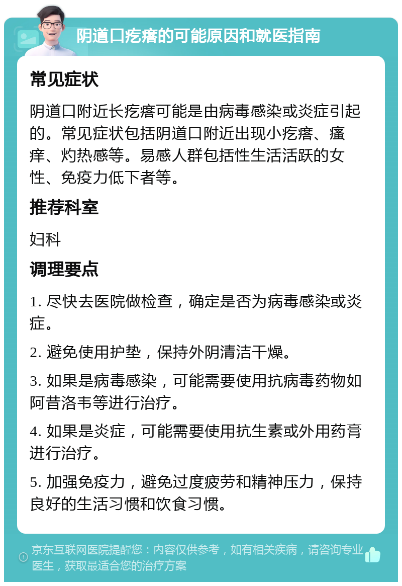 阴道口疙瘩的可能原因和就医指南 常见症状 阴道口附近长疙瘩可能是由病毒感染或炎症引起的。常见症状包括阴道口附近出现小疙瘩、瘙痒、灼热感等。易感人群包括性生活活跃的女性、免疫力低下者等。 推荐科室 妇科 调理要点 1. 尽快去医院做检查，确定是否为病毒感染或炎症。 2. 避免使用护垫，保持外阴清洁干燥。 3. 如果是病毒感染，可能需要使用抗病毒药物如阿昔洛韦等进行治疗。 4. 如果是炎症，可能需要使用抗生素或外用药膏进行治疗。 5. 加强免疫力，避免过度疲劳和精神压力，保持良好的生活习惯和饮食习惯。