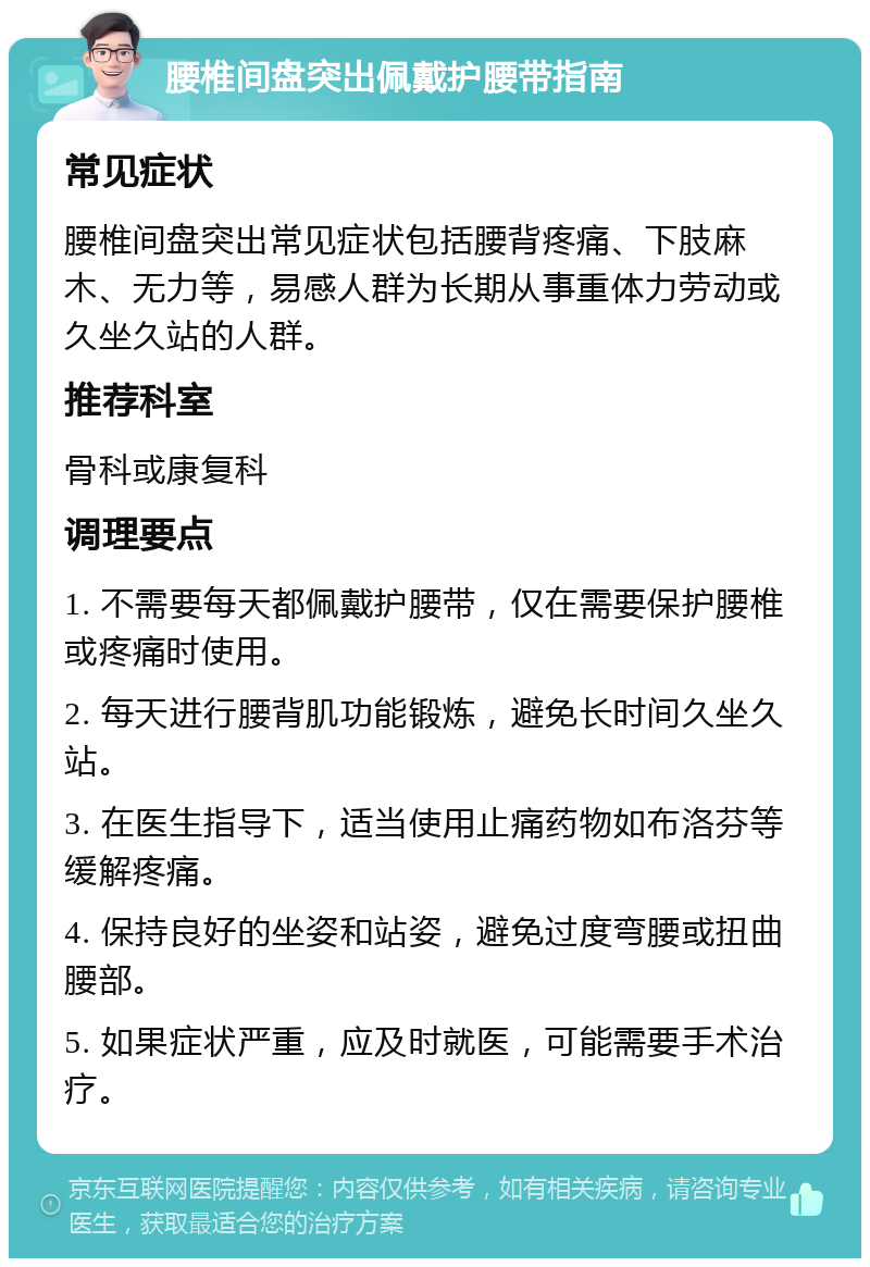 腰椎间盘突出佩戴护腰带指南 常见症状 腰椎间盘突出常见症状包括腰背疼痛、下肢麻木、无力等，易感人群为长期从事重体力劳动或久坐久站的人群。 推荐科室 骨科或康复科 调理要点 1. 不需要每天都佩戴护腰带，仅在需要保护腰椎或疼痛时使用。 2. 每天进行腰背肌功能锻炼，避免长时间久坐久站。 3. 在医生指导下，适当使用止痛药物如布洛芬等缓解疼痛。 4. 保持良好的坐姿和站姿，避免过度弯腰或扭曲腰部。 5. 如果症状严重，应及时就医，可能需要手术治疗。