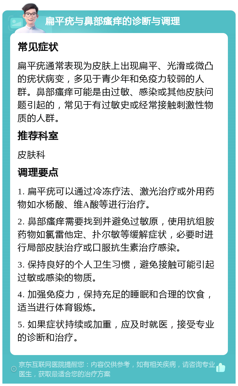 扁平疣与鼻部瘙痒的诊断与调理 常见症状 扁平疣通常表现为皮肤上出现扁平、光滑或微凸的疣状病变，多见于青少年和免疫力较弱的人群。鼻部瘙痒可能是由过敏、感染或其他皮肤问题引起的，常见于有过敏史或经常接触刺激性物质的人群。 推荐科室 皮肤科 调理要点 1. 扁平疣可以通过冷冻疗法、激光治疗或外用药物如水杨酸、维A酸等进行治疗。 2. 鼻部瘙痒需要找到并避免过敏原，使用抗组胺药物如氯雷他定、扑尔敏等缓解症状，必要时进行局部皮肤治疗或口服抗生素治疗感染。 3. 保持良好的个人卫生习惯，避免接触可能引起过敏或感染的物质。 4. 加强免疫力，保持充足的睡眠和合理的饮食，适当进行体育锻炼。 5. 如果症状持续或加重，应及时就医，接受专业的诊断和治疗。