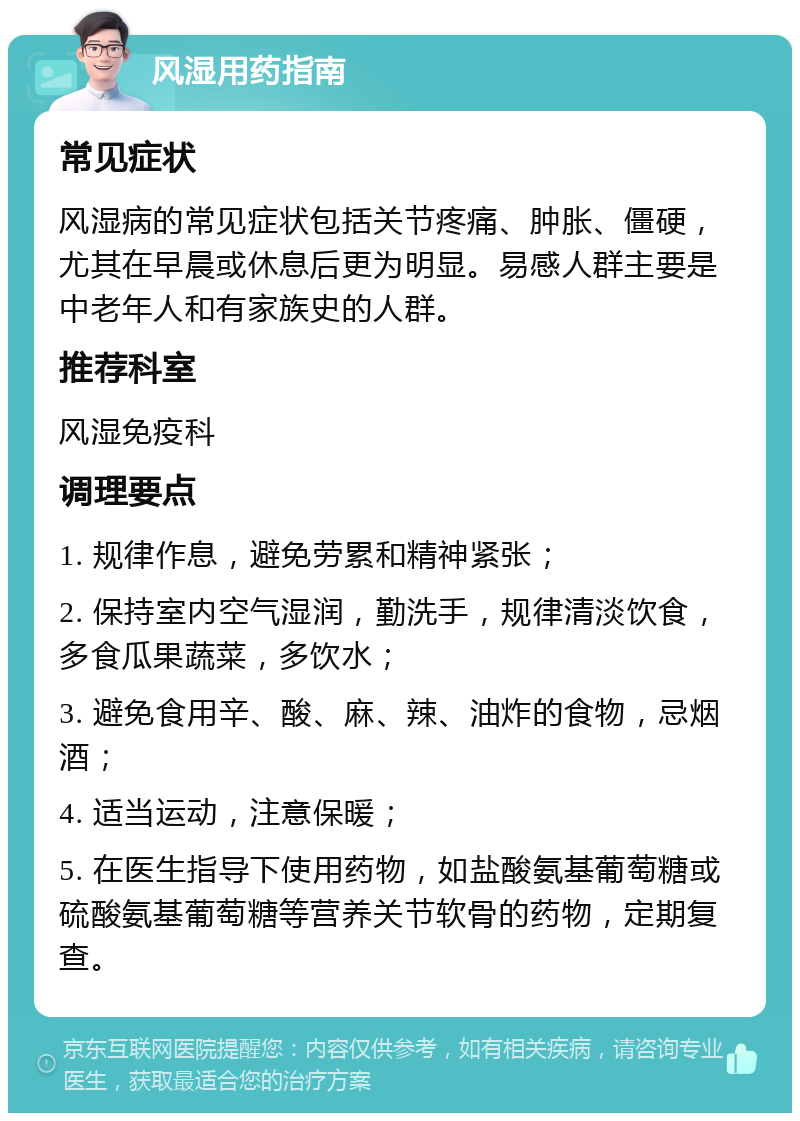 风湿用药指南 常见症状 风湿病的常见症状包括关节疼痛、肿胀、僵硬，尤其在早晨或休息后更为明显。易感人群主要是中老年人和有家族史的人群。 推荐科室 风湿免疫科 调理要点 1. 规律作息，避免劳累和精神紧张； 2. 保持室内空气湿润，勤洗手，规律清淡饮食，多食瓜果蔬菜，多饮水； 3. 避免食用辛、酸、麻、辣、油炸的食物，忌烟酒； 4. 适当运动，注意保暖； 5. 在医生指导下使用药物，如盐酸氨基葡萄糖或硫酸氨基葡萄糖等营养关节软骨的药物，定期复查。