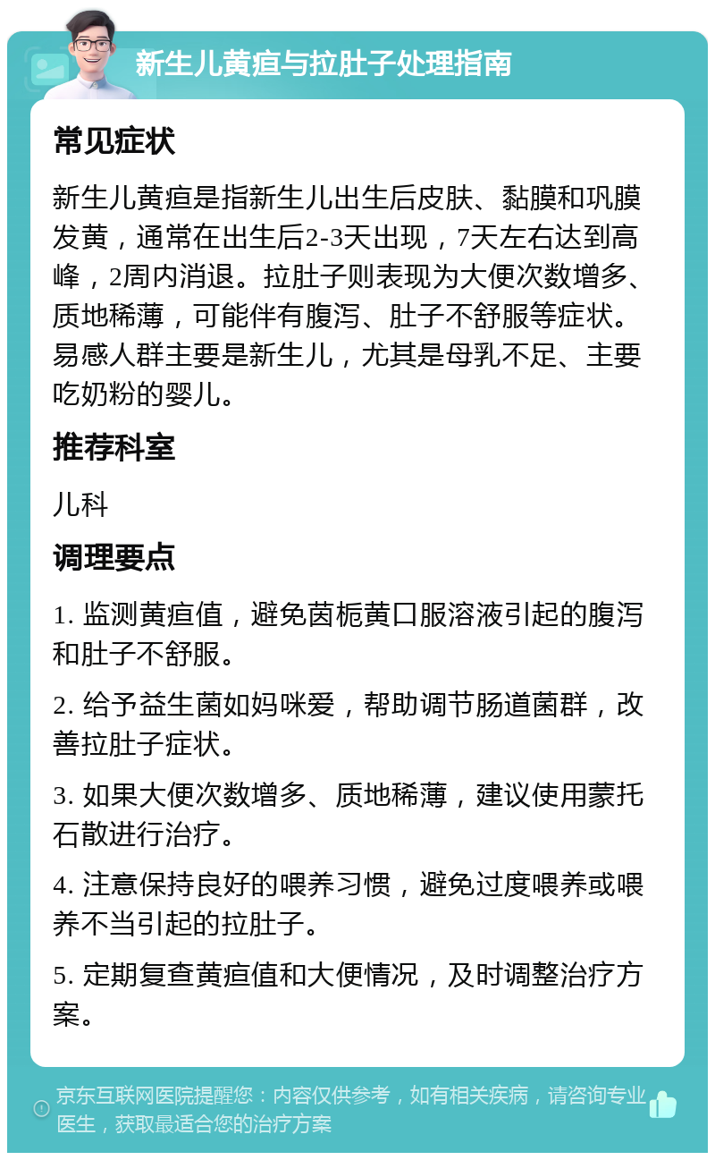 新生儿黄疸与拉肚子处理指南 常见症状 新生儿黄疸是指新生儿出生后皮肤、黏膜和巩膜发黄，通常在出生后2-3天出现，7天左右达到高峰，2周内消退。拉肚子则表现为大便次数增多、质地稀薄，可能伴有腹泻、肚子不舒服等症状。易感人群主要是新生儿，尤其是母乳不足、主要吃奶粉的婴儿。 推荐科室 儿科 调理要点 1. 监测黄疸值，避免茵栀黄口服溶液引起的腹泻和肚子不舒服。 2. 给予益生菌如妈咪爱，帮助调节肠道菌群，改善拉肚子症状。 3. 如果大便次数增多、质地稀薄，建议使用蒙托石散进行治疗。 4. 注意保持良好的喂养习惯，避免过度喂养或喂养不当引起的拉肚子。 5. 定期复查黄疸值和大便情况，及时调整治疗方案。