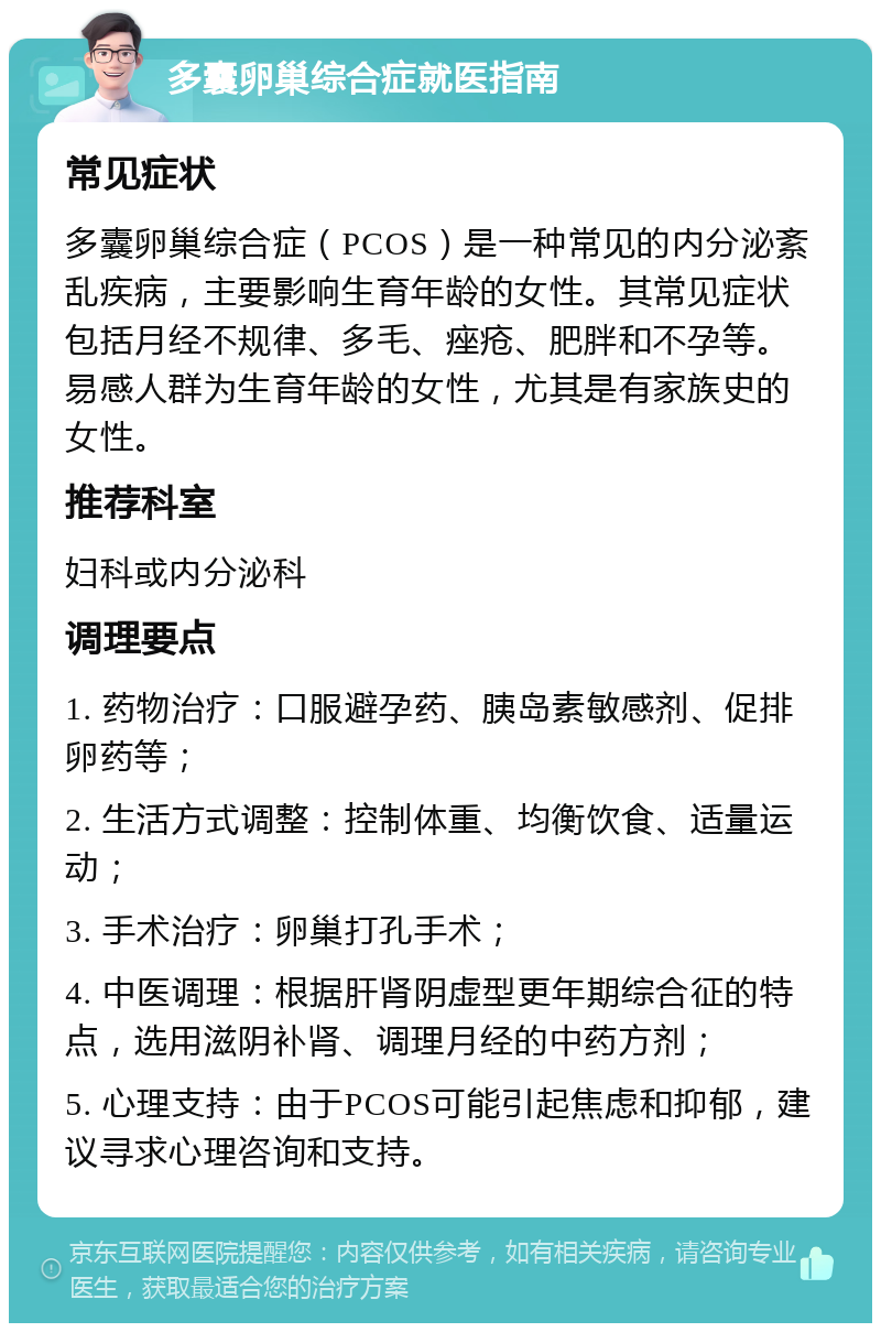 多囊卵巢综合症就医指南 常见症状 多囊卵巢综合症（PCOS）是一种常见的内分泌紊乱疾病，主要影响生育年龄的女性。其常见症状包括月经不规律、多毛、痤疮、肥胖和不孕等。易感人群为生育年龄的女性，尤其是有家族史的女性。 推荐科室 妇科或内分泌科 调理要点 1. 药物治疗：口服避孕药、胰岛素敏感剂、促排卵药等； 2. 生活方式调整：控制体重、均衡饮食、适量运动； 3. 手术治疗：卵巢打孔手术； 4. 中医调理：根据肝肾阴虚型更年期综合征的特点，选用滋阴补肾、调理月经的中药方剂； 5. 心理支持：由于PCOS可能引起焦虑和抑郁，建议寻求心理咨询和支持。