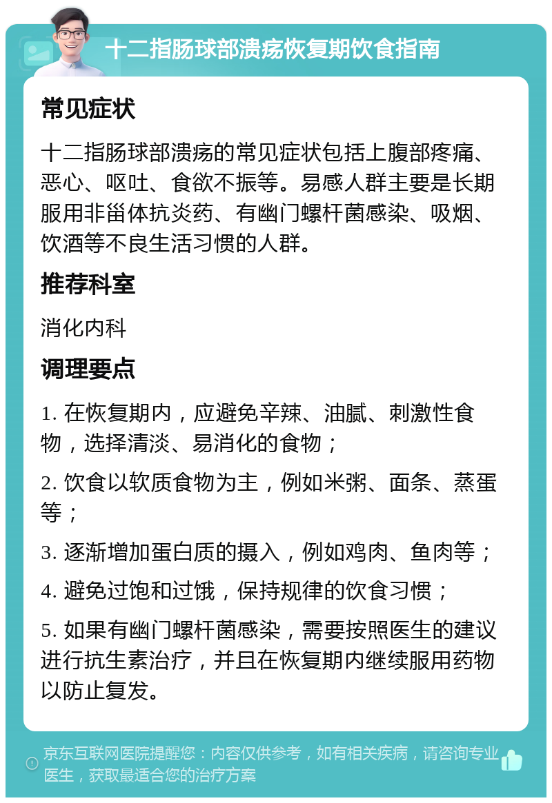 十二指肠球部溃疡恢复期饮食指南 常见症状 十二指肠球部溃疡的常见症状包括上腹部疼痛、恶心、呕吐、食欲不振等。易感人群主要是长期服用非甾体抗炎药、有幽门螺杆菌感染、吸烟、饮酒等不良生活习惯的人群。 推荐科室 消化内科 调理要点 1. 在恢复期内，应避免辛辣、油腻、刺激性食物，选择清淡、易消化的食物； 2. 饮食以软质食物为主，例如米粥、面条、蒸蛋等； 3. 逐渐增加蛋白质的摄入，例如鸡肉、鱼肉等； 4. 避免过饱和过饿，保持规律的饮食习惯； 5. 如果有幽门螺杆菌感染，需要按照医生的建议进行抗生素治疗，并且在恢复期内继续服用药物以防止复发。