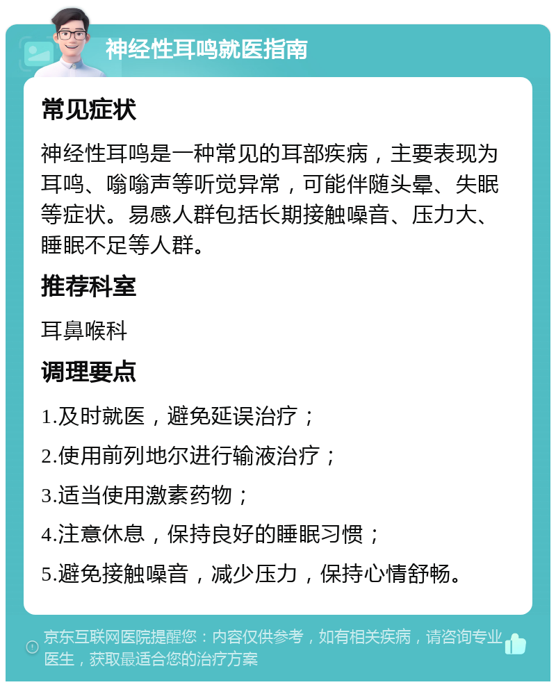 神经性耳鸣就医指南 常见症状 神经性耳鸣是一种常见的耳部疾病，主要表现为耳鸣、嗡嗡声等听觉异常，可能伴随头晕、失眠等症状。易感人群包括长期接触噪音、压力大、睡眠不足等人群。 推荐科室 耳鼻喉科 调理要点 1.及时就医，避免延误治疗； 2.使用前列地尔进行输液治疗； 3.适当使用激素药物； 4.注意休息，保持良好的睡眠习惯； 5.避免接触噪音，减少压力，保持心情舒畅。