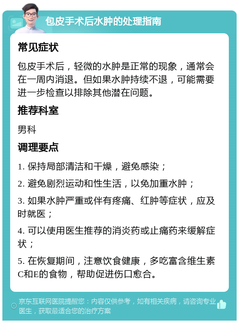 包皮手术后水肿的处理指南 常见症状 包皮手术后，轻微的水肿是正常的现象，通常会在一周内消退。但如果水肿持续不退，可能需要进一步检查以排除其他潜在问题。 推荐科室 男科 调理要点 1. 保持局部清洁和干燥，避免感染； 2. 避免剧烈运动和性生活，以免加重水肿； 3. 如果水肿严重或伴有疼痛、红肿等症状，应及时就医； 4. 可以使用医生推荐的消炎药或止痛药来缓解症状； 5. 在恢复期间，注意饮食健康，多吃富含维生素C和E的食物，帮助促进伤口愈合。